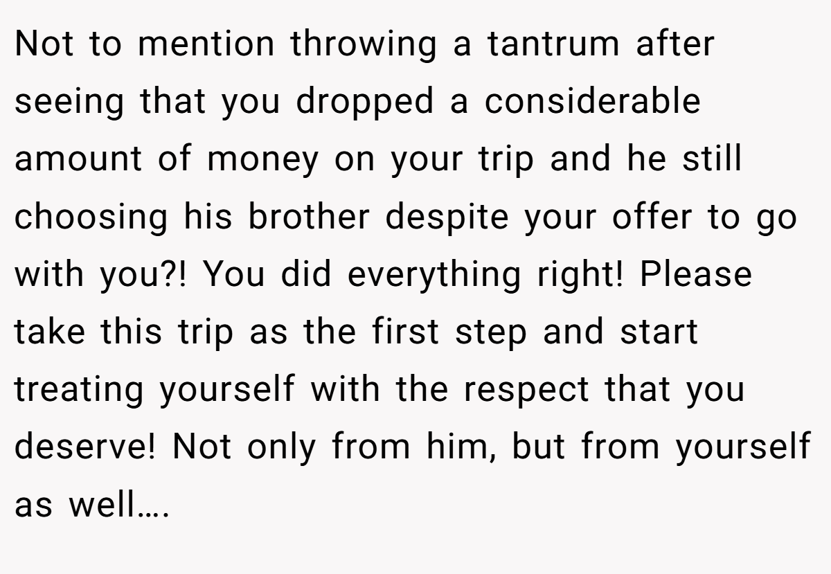 Not to mention throwing a tantrum after seeing that you dropped a considerable amount of money on your trip and he still choosing his brother despite your offer to go with you?! You did everything right! Please take this trip as the first step and start treating yourself with the respect that you deserve! Not only from him, but from yourself as well….