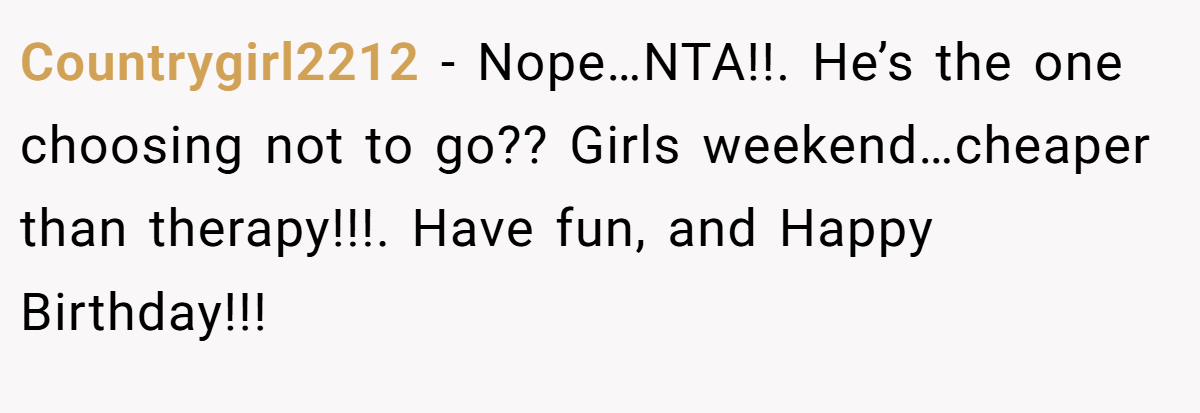 Countrygirl2212 - Nope…NTA!!. He’s the one choosing not to go?? Girls weekend…cheaper than therapy!!!. Have fun, and Happy Birthday!!!