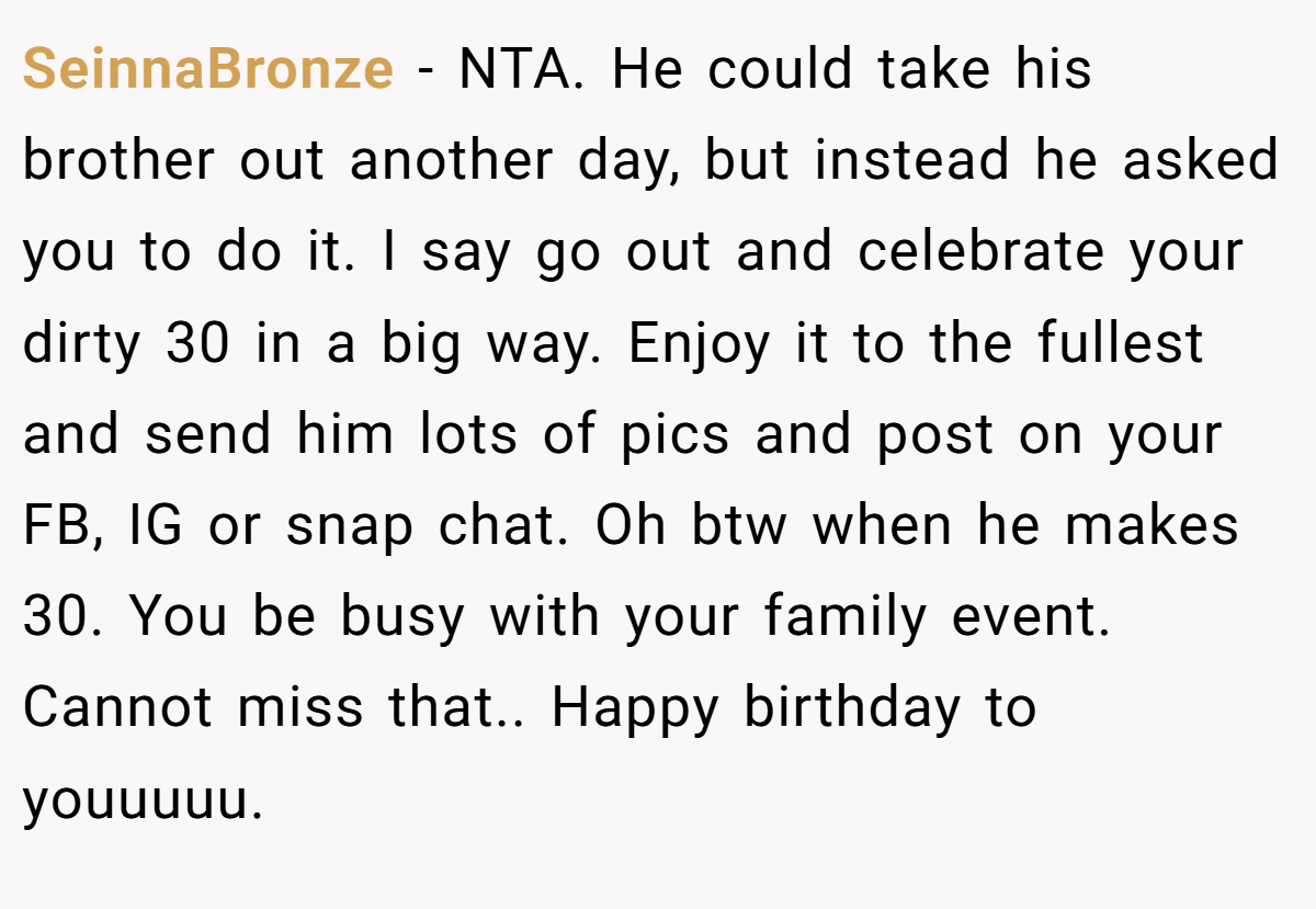 SeinnaBronze - NTA. He could take his brother out another day, but instead he asked you to do it. I say go out and celebrate your dirty 30 in a big way. Enjoy it to the fullest and send him lots of pics and post on your FB, IG or snap chat. Oh btw when he makes 30. You be busy with your family event. Cannot miss that.. Happy birthday to youuuuu.