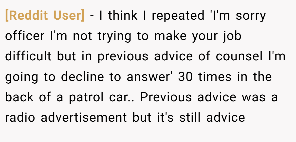 [Reddit User] − I think I repeated 'I'm sorry officer I'm not trying to make your job difficult but in previous advice of counsel I'm going to decline to answer' 30 times in the back of a patrol car.. Previous advice was a radio advertisement but it's still advice