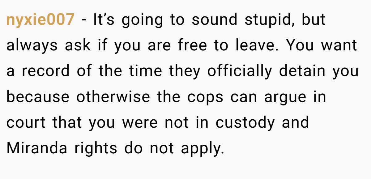 nyxie007 − It’s going to sound stupid, but always ask if you are free to leave. You want a record of the time they officially detain you because otherwise the cops can argue in court that you were not in custody and Miranda rights do not apply.