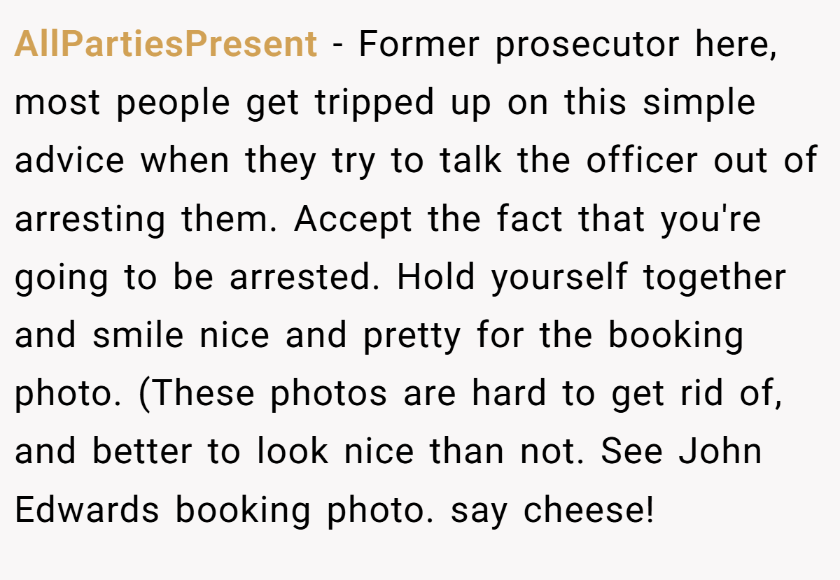 AllPartiesPresent − Former prosecutor here, most people get tripped up on this simple advice when they try to talk the officer out of arresting them. Accept the fact that you're going to be arrested. Hold yourself together and smile nice and pretty for the booking photo. (These photos are hard to get rid of, and better to look nice than not. See John Edwards booking photo. say cheese!