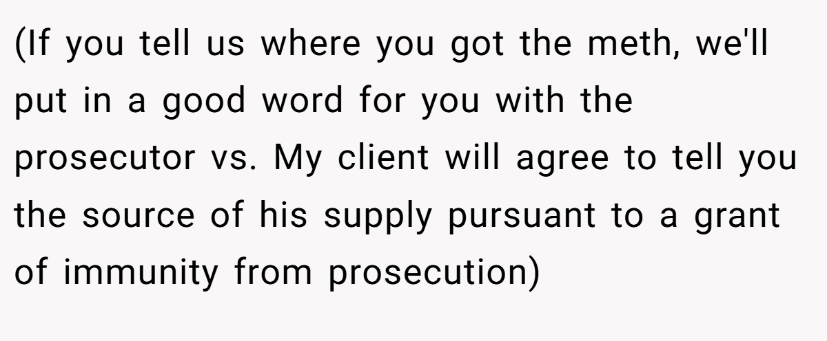 (If you tell us where you got the meth, we'll put in a good word for you with the prosecutor vs. My client will agree to tell you the source of his supply pursuant to a grant of immunity from prosecution)