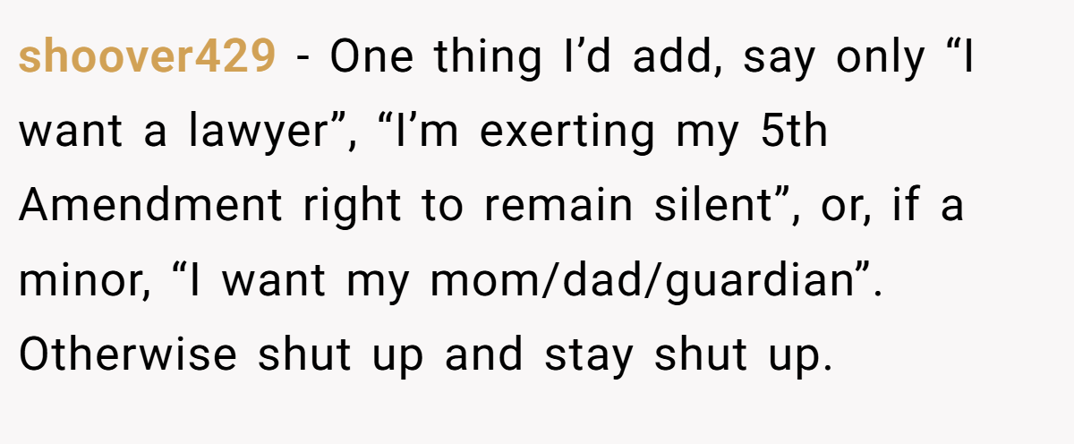 shoover429 − One thing I’d add, say only “I want a lawyer”, “I’m exerting my 5th Amendment right to remain silent”, or, if a minor, “I want my mom/dad/guardian”. Otherwise shut up and stay shut up.
