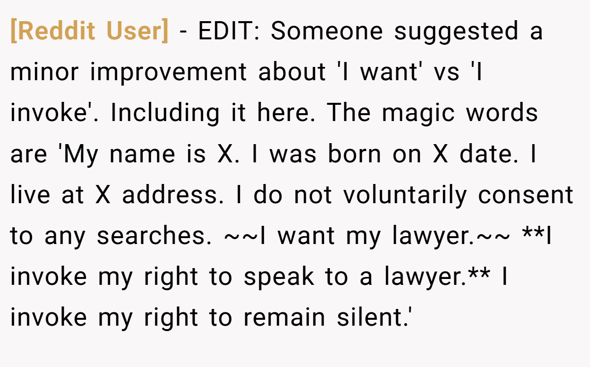[Reddit User] − EDIT: Someone suggested a minor improvement about 'I want' vs 'I invoke'. Including it here. The magic words are 'My name is X. I was born on X date. I live at X address. I do not voluntarily consent to any searches. ~~I want my lawyer.~~ **I invoke my right to speak to a lawyer.** I invoke my right to remain silent.'