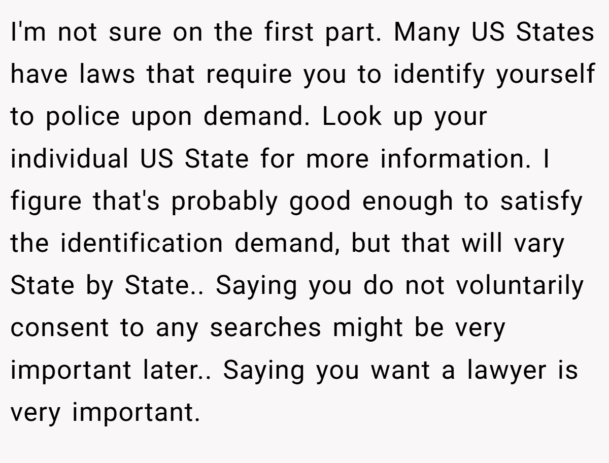 I'm not sure on the first part. Many US States have laws that require you to identify yourself to police upon demand. Look up your individual US State for more information. I figure that's probably good enough to satisfy the identification demand, but that will vary State by State.. Saying you do not voluntarily consent to any searches might be very important later.. Saying you want a lawyer is very important.