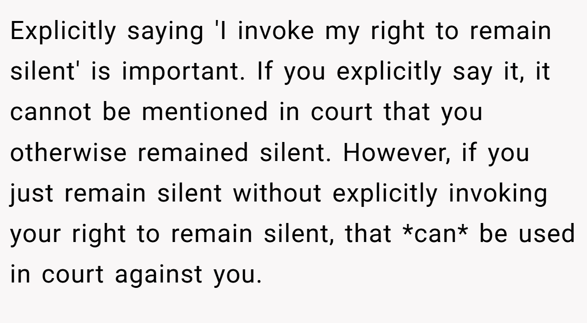 Explicitly saying 'I invoke my right to remain silent' is important. If you explicitly say it, it cannot be mentioned in court that you otherwise remained silent. However, if you just remain silent without explicitly invoking your right to remain silent, that *can* be used in court against you.