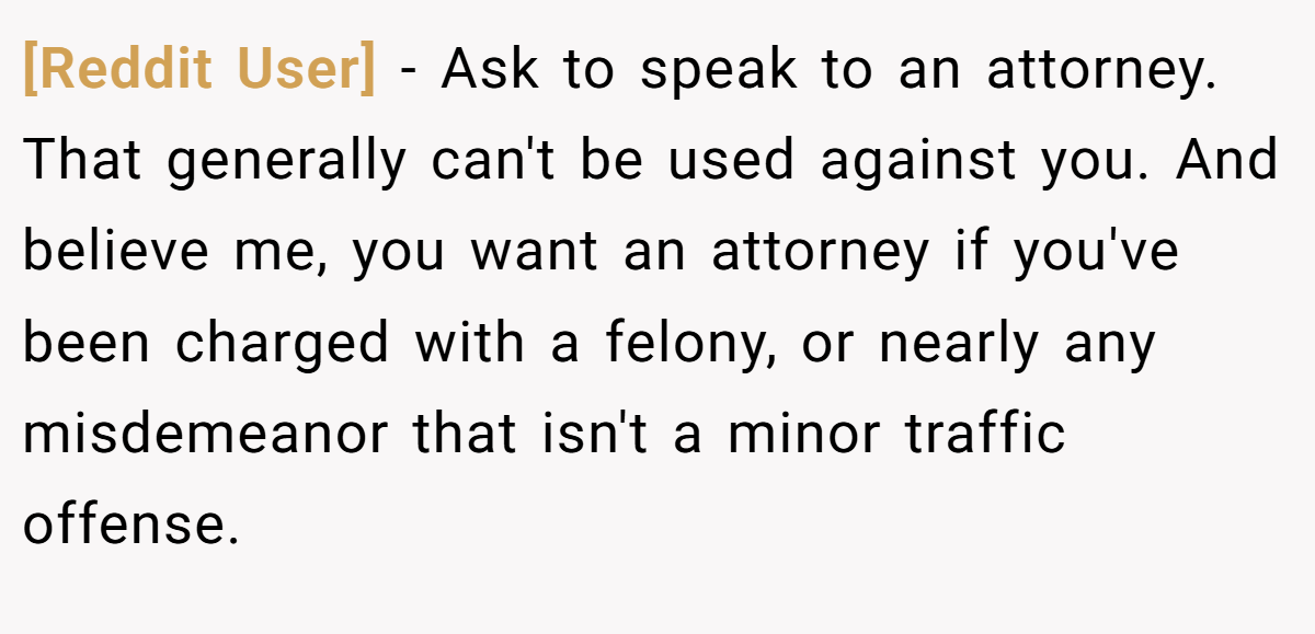 [Reddit User] − Ask to speak to an attorney. That generally can't be used against you. And believe me, you want an attorney if you've been charged with a felony, or nearly any misdemeanor that isn't a minor traffic offense.
