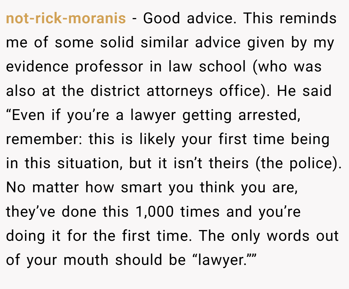 not-rick-moranis − Good advice. This reminds me of some solid similar advice given by my evidence professor in law school (who was also at the district attorneys office). He said “Even if you’re a lawyer getting arrested, remember: this is likely your first time being in this situation, but it isn’t theirs (the police). No matter how smart you think you are, they’ve done this 1,000 times and you’re doing it for the first time. The only words out of your mouth should be “lawyer.””