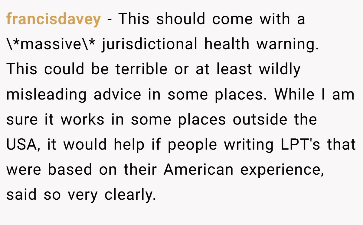 francisdavey − This should come with a \*massive\* jurisdictional health warning. This could be terrible or at least wildly misleading advice in some places. While I am sure it works in some places outside the USA, it would help if people writing LPT's that were based on their American experience, said so very clearly.