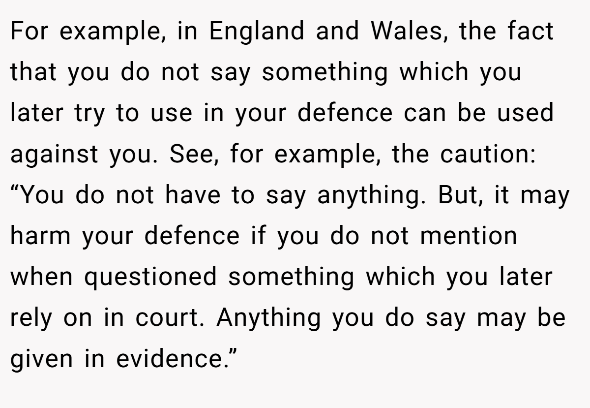 For example, in England and Wales, the fact that you do not say something which you later try to use in your defence can be used against you. See, for example, the caution: “You do not have to say anything. But, it may harm your defence if you do not mention when questioned something which you later rely on in court. Anything you do say may be given in evidence.”