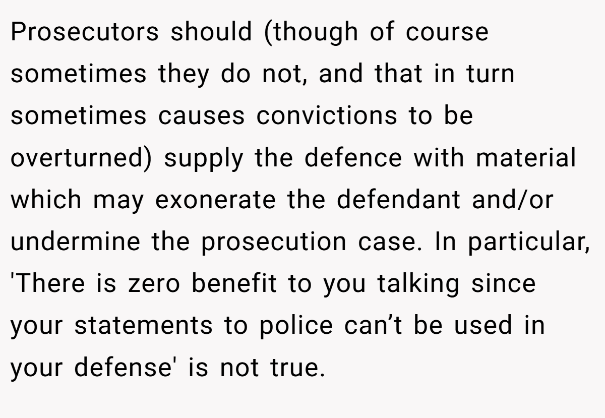 Prosecutors should (though of course sometimes they do not, and that in turn sometimes causes convictions to be overturned) supply the defence with material which may exonerate the defendant and/or undermine the prosecution case. In particular, 'There is zero benefit to you talking since your statements to police can’t be used in your defense' is not true.