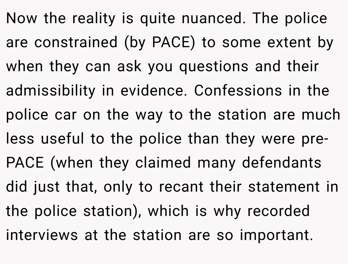 Now the reality is quite nuanced. The police are constrained (by PACE) to some extent by when they can ask you questions and their admissibility in evidence. Confessions in the police car on the way to the station are much less useful to the police than they were pre-PACE (when they claimed many defendants did just that, only to recant their statement in the police station), which is why recorded interviews at the station are so important.