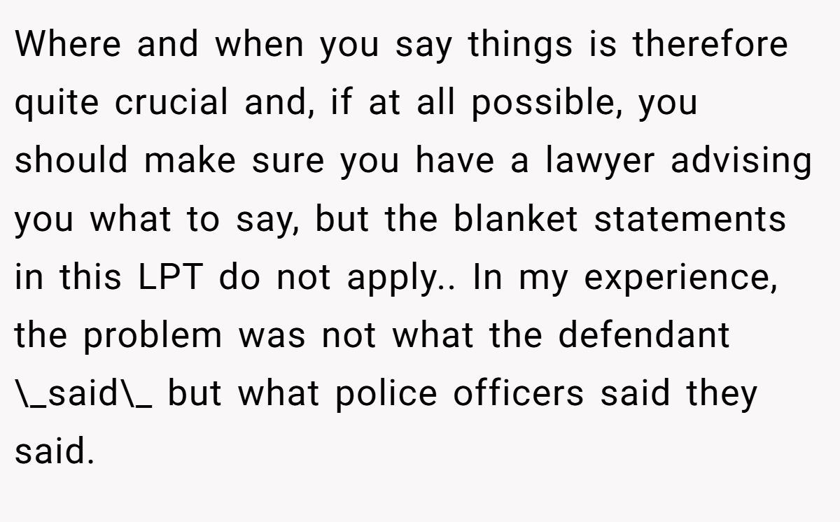 Where and when you say things is therefore quite crucial and, if at all possible, you should make sure you have a lawyer advising you what to say, but the blanket statements in this LPT do not apply.. In my experience, the problem was not what the defendant \_said\_ but what police officers said they said.