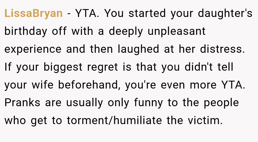 LissaBryan − YTA. You started your daughter's birthday off with a deeply unpleasant experience and then laughed at her distress. If your biggest regret is that you didn't tell your wife beforehand, you're even more YTA. Pranks are usually only funny to the people who get to torment/humiliate the victim.
