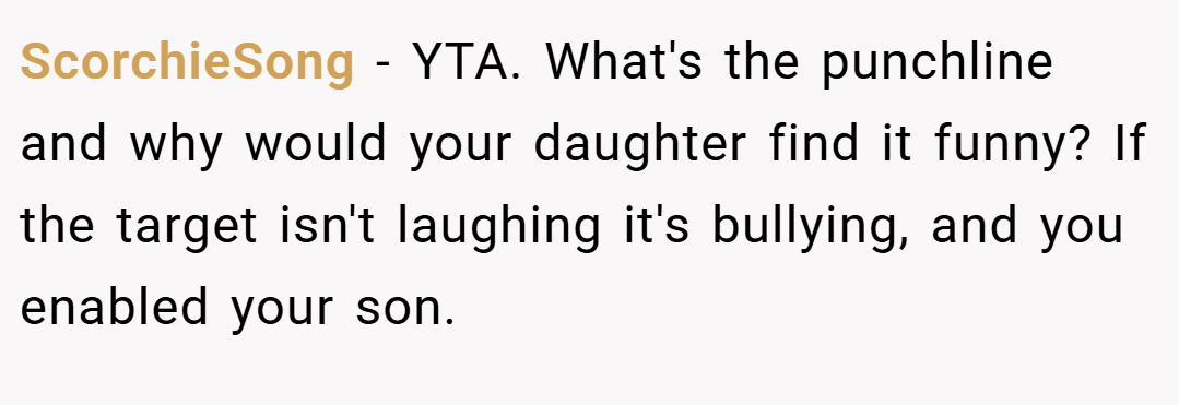 ScorchieSong − YTA. What's the punchline and why would your daughter find it funny? If the target isn't laughing it's bullying, and you enabled your son.