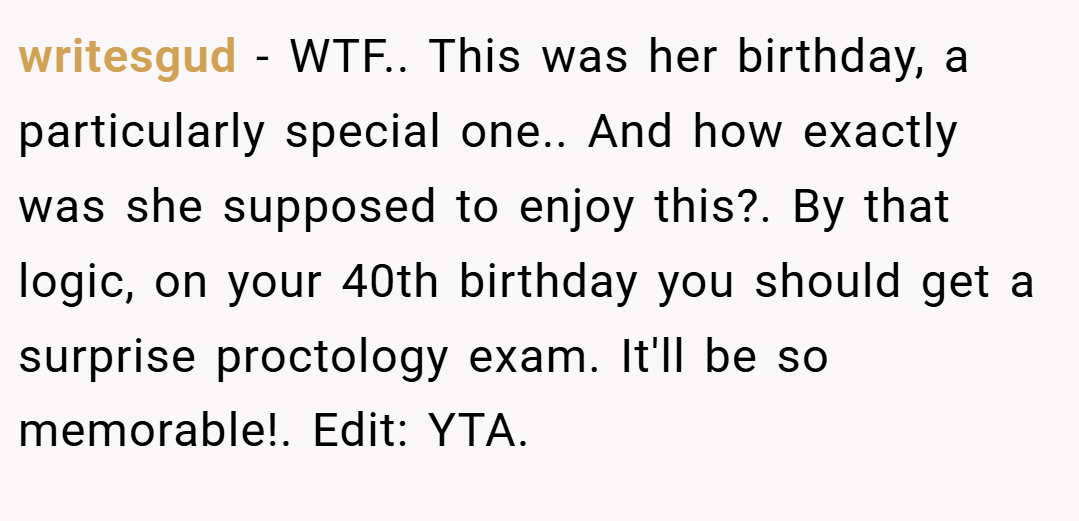 writesgud − WTF.. This was her birthday, a particularly special one.. And how exactly was she supposed to enjoy this?. By that logic, on your 40th birthday you should get a surprise proctology exam. It'll be so memorable!. Edit: YTA.
