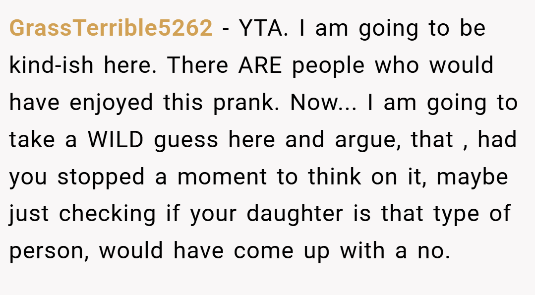 GrassTerrible5262 − YTA. I am going to be kind-ish here. There ARE people who would have enjoyed this prank. Now... I am going to take a WILD guess here and argue, that , had you stopped a moment to think on it, maybe just checking if your daughter is that type of person, would have come up with a no.