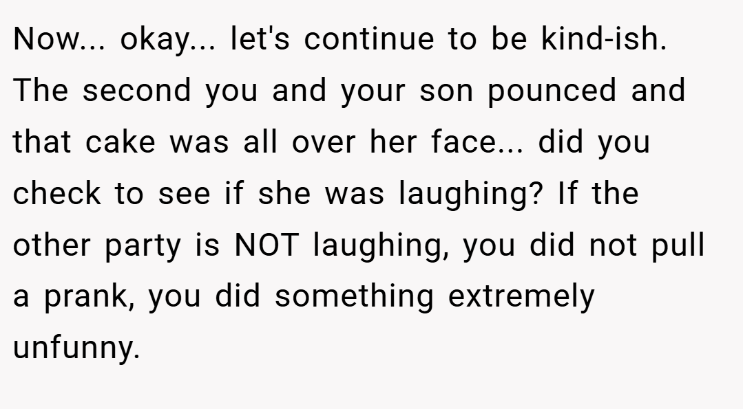 Now... okay... let's continue to be kind-ish. The second you and your son pounced and that cake was all over her face... did you check to see if she was laughing? If the other party is NOT laughing, you did not pull a prank, you did something extremely unfunny.