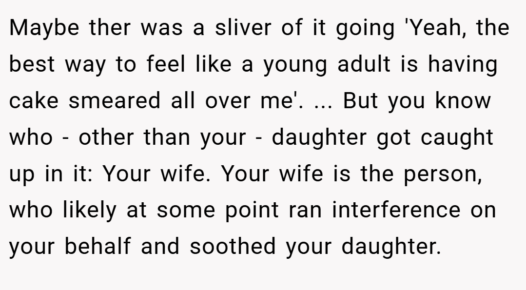 Maybe ther was a sliver of it going 'Yeah, the best way to feel like a young adult is having cake smeared all over me'. ... But you know who - other than your - daughter got caught up in it: Your wife. Your wife is the person, who likely at some point ran interference on your behalf and soothed your daughter.