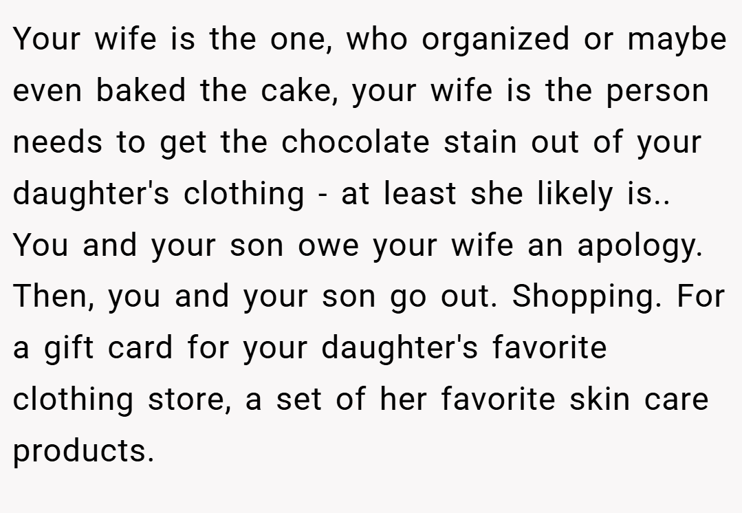 Your wife is the one, who organized or maybe even baked the cake, your wife is the person needs to get the chocolate stain out of your daughter's clothing - at least she likely is.. You and your son owe your wife an apology. Then, you and your son go out. Shopping. For a gift card for your daughter's favorite clothing store, a set of her favorite skin care products.