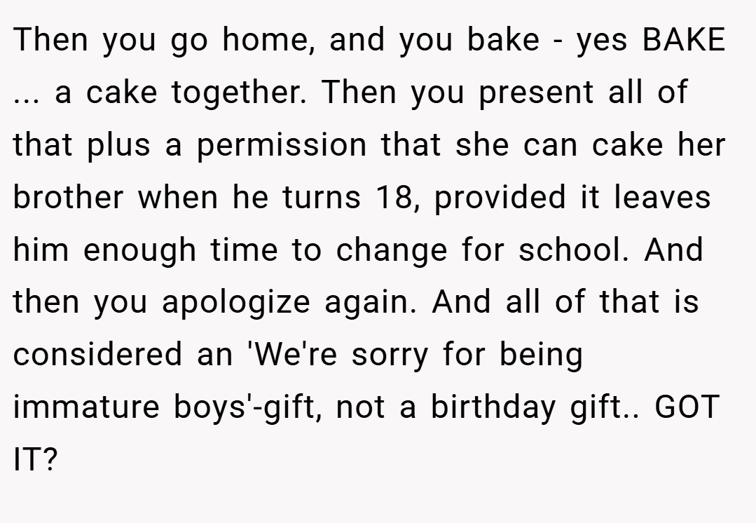 Then you go home, and you bake - yes BAKE ... a cake together. Then you present all of that plus a permission that she can cake her brother when he turns 18, provided it leaves him enough time to change for school. And then you apologize again. And all of that is considered an 'We're sorry for being immature boys'-gift, not a birthday gift.. GOT IT?