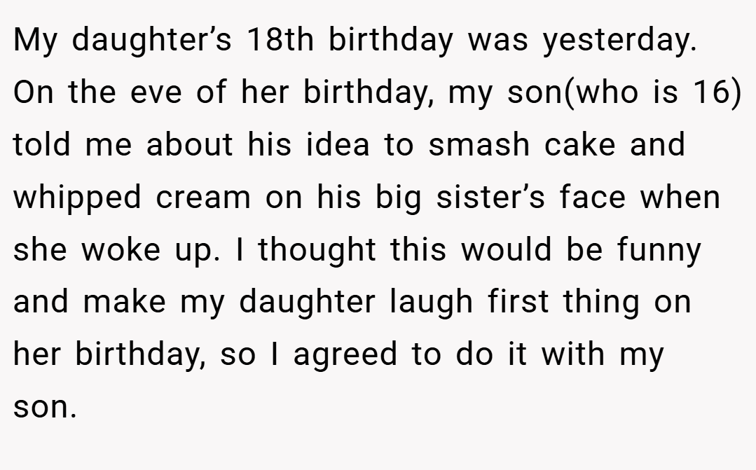 My daughter’s 18th birthday was yesterday. On the eve of her birthday, my son(who is 16) told me about his idea to smash cake and whipped cream on his big sister’s face when she woke up. I thought this would be funny and make my daughter laugh first thing on her birthday, so I agreed to do it with my son.