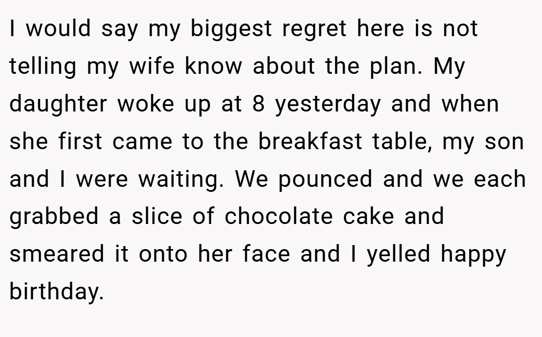 I would say my biggest regret here is not telling my wife know about the plan. My daughter woke up at 8 yesterday and when she first came to the breakfast table, my son and I were waiting. We pounced and we each grabbed a slice of chocolate cake and smeared it onto her face and I yelled happy birthday.
