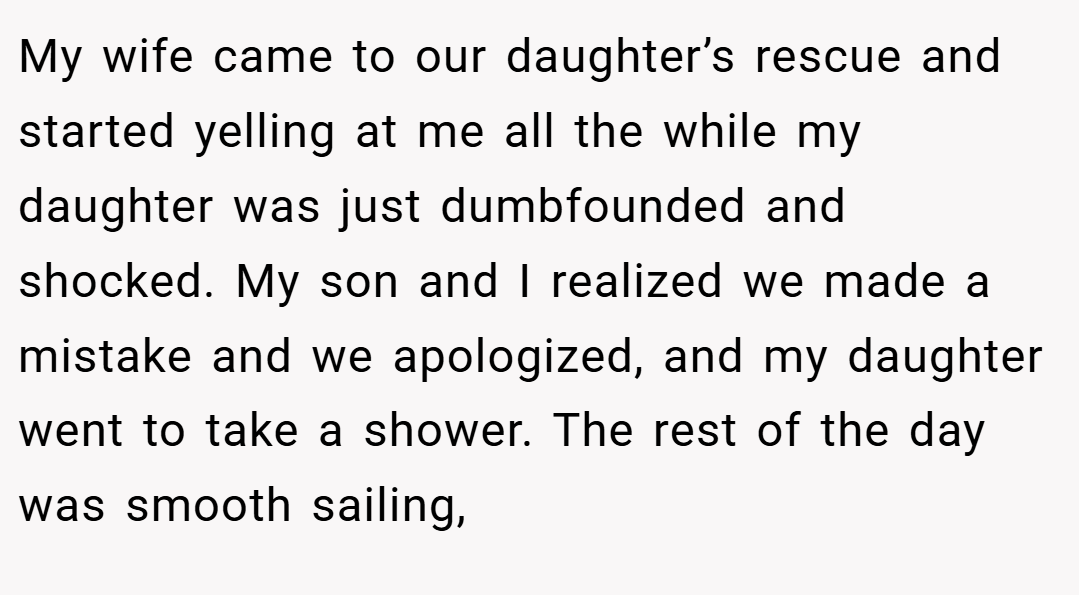 My wife came to our daughter’s rescue and started yelling at me all the while my daughter was just dumbfounded and shocked. My son and I realized we made a mistake and we apologized, and my daughter went to take a shower. The rest of the day was smooth sailing,