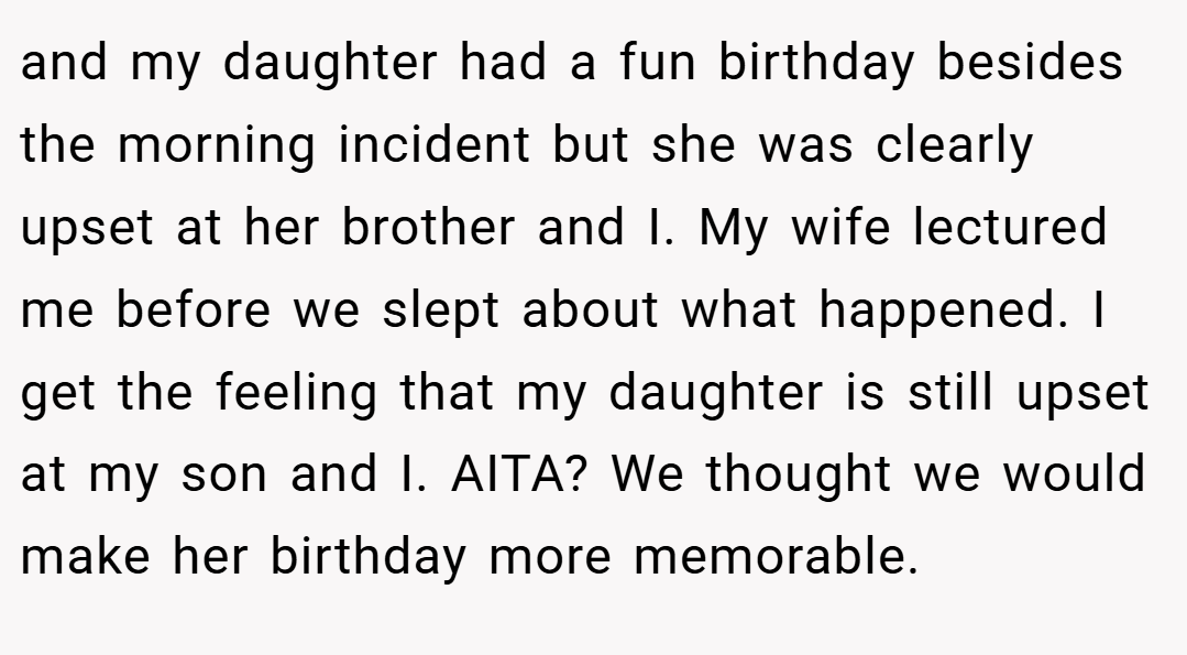 and my daughter had a fun birthday besides the morning incident but she was clearly upset at her brother and I. My wife lectured me before we slept about what happened. I get the feeling that my daughter is still upset at my son and I. AITA? We thought we would make her birthday more memorable.