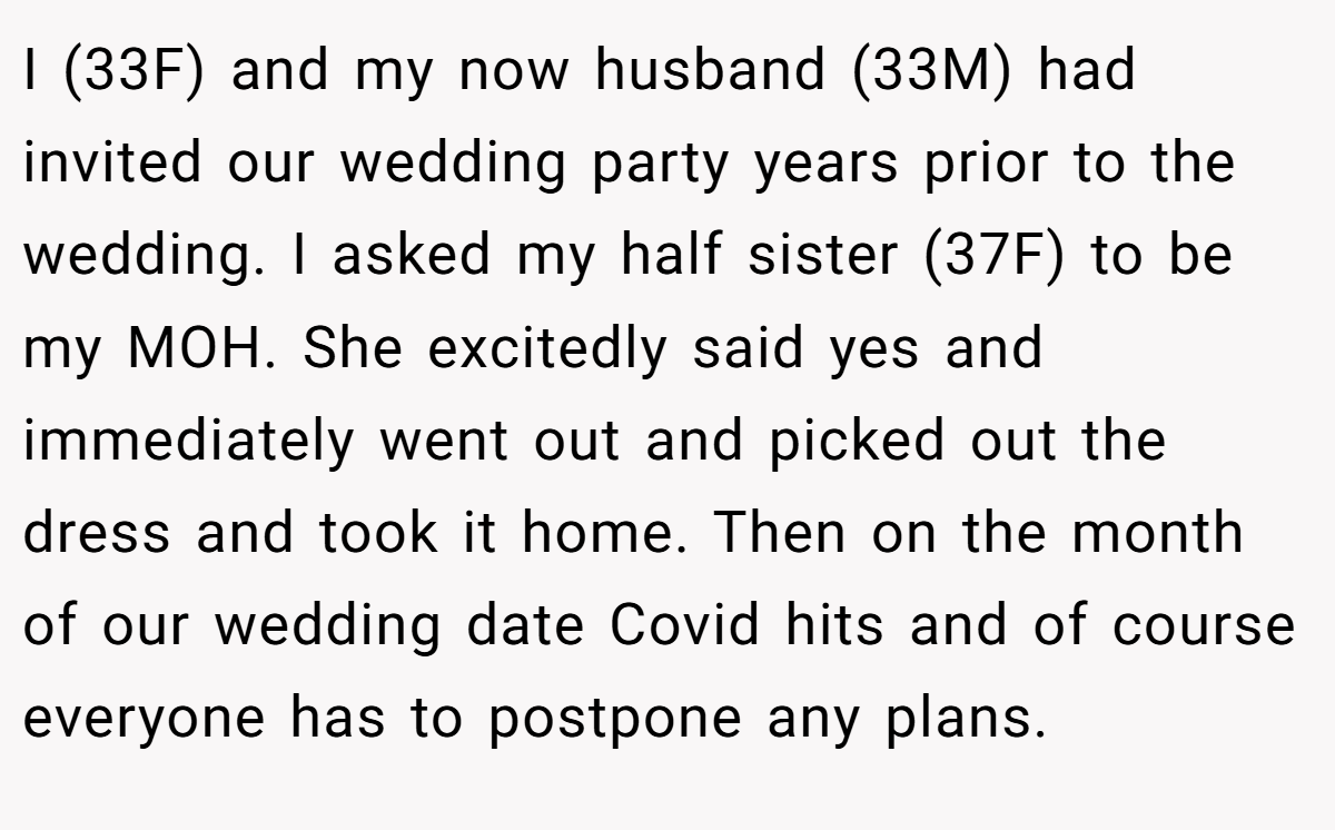 I (33F) and my now husband (33M) had invited our wedding party years prior to the wedding. I asked my half sister (37F) to be my MOH. She excitedly said yes and immediately went out and picked out the dress and took it home. Then on the month of our wedding date Covid hits and of course everyone has to postpone any plans.