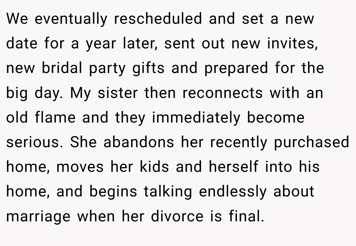 We eventually rescheduled and set a new date for a year later, sent out new invites, new bridal party gifts and prepared for the big day. My sister then reconnects with an old flame and they immediately become serious. She abandons her recently purchased home, moves her kids and herself into his home, and begins talking endlessly about marriage when her divorce is final.
