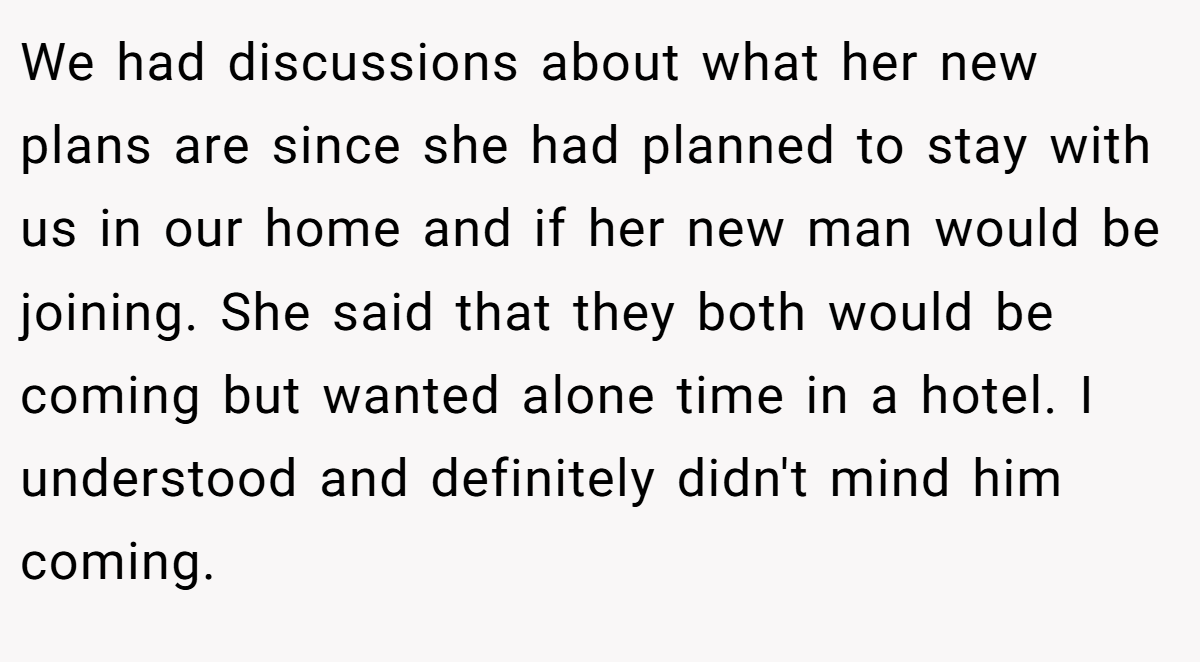 We had discussions about what her new plans are since she had planned to stay with us in our home and if her new man would be joining. She said that they both would be coming but wanted alone time in a hotel. I understood and definitely didn't mind him coming.