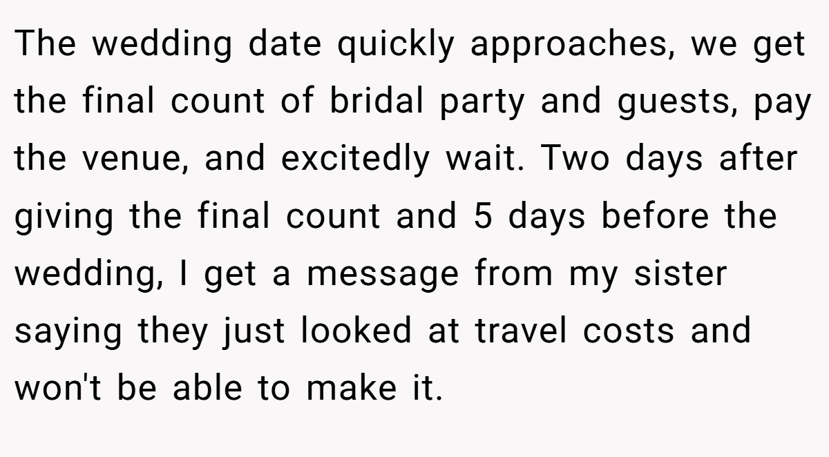 The wedding date quickly approaches, we get the final count of bridal party and guests, pay the venue, and excitedly wait. Two days after giving the final count and 5 days before the wedding, I get a message from my sister saying they just looked at travel costs and won't be able to make it.