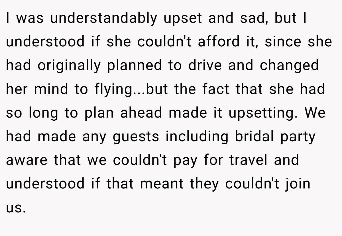 I was understandably upset and sad, but I understood if she couldn't afford it, since she had originally planned to drive and changed her mind to flying...but the fact that she had so long to plan ahead made it upsetting. We had made any guests including bridal party aware that we couldn't pay for travel and understood if that meant they couldn't join us.