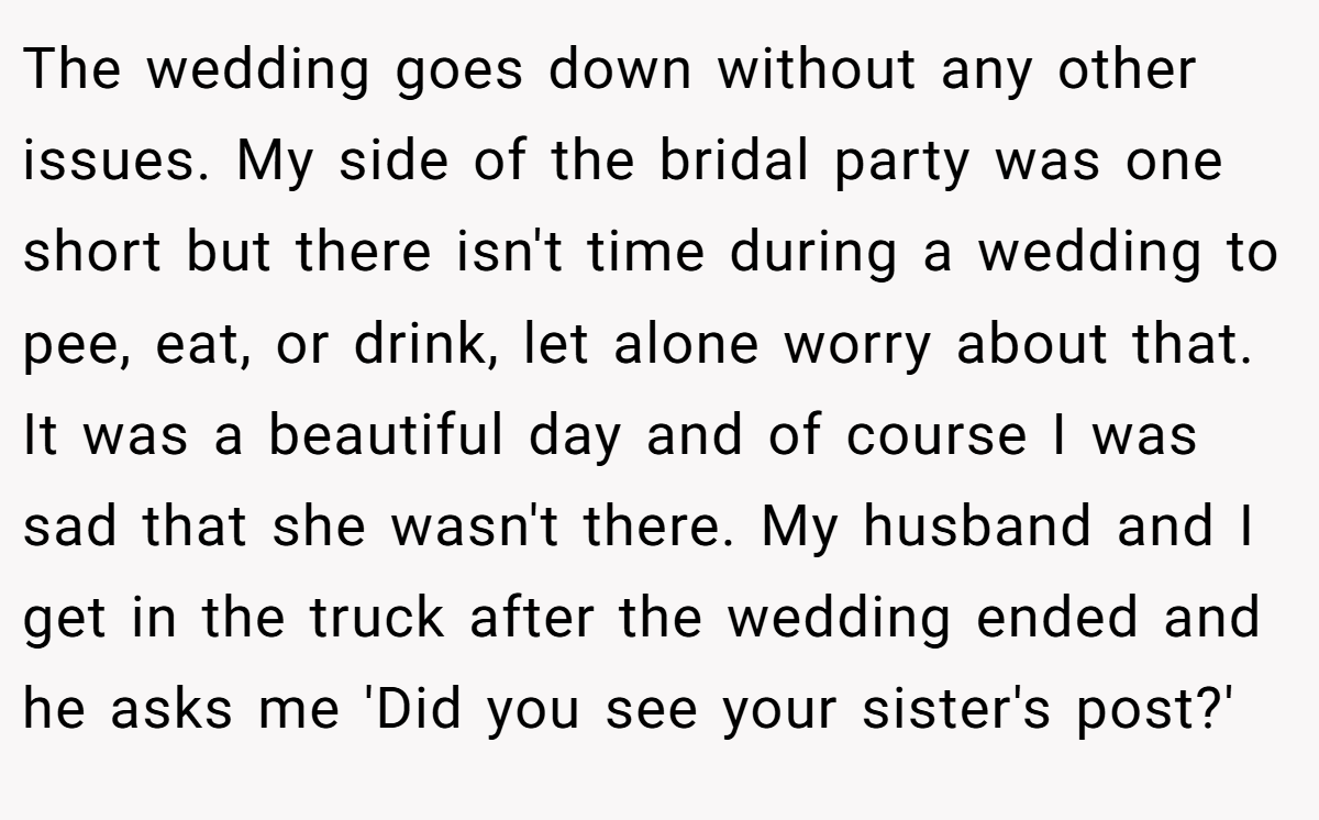 The wedding goes down without any other issues. My side of the bridal party was one short but there isn't time during a wedding to pee, eat, or drink, let alone worry about that. It was a beautiful day and of course I was sad that she wasn't there. My husband and I get in the truck after the wedding ended and he asks me 'Did you see your sister's post?'