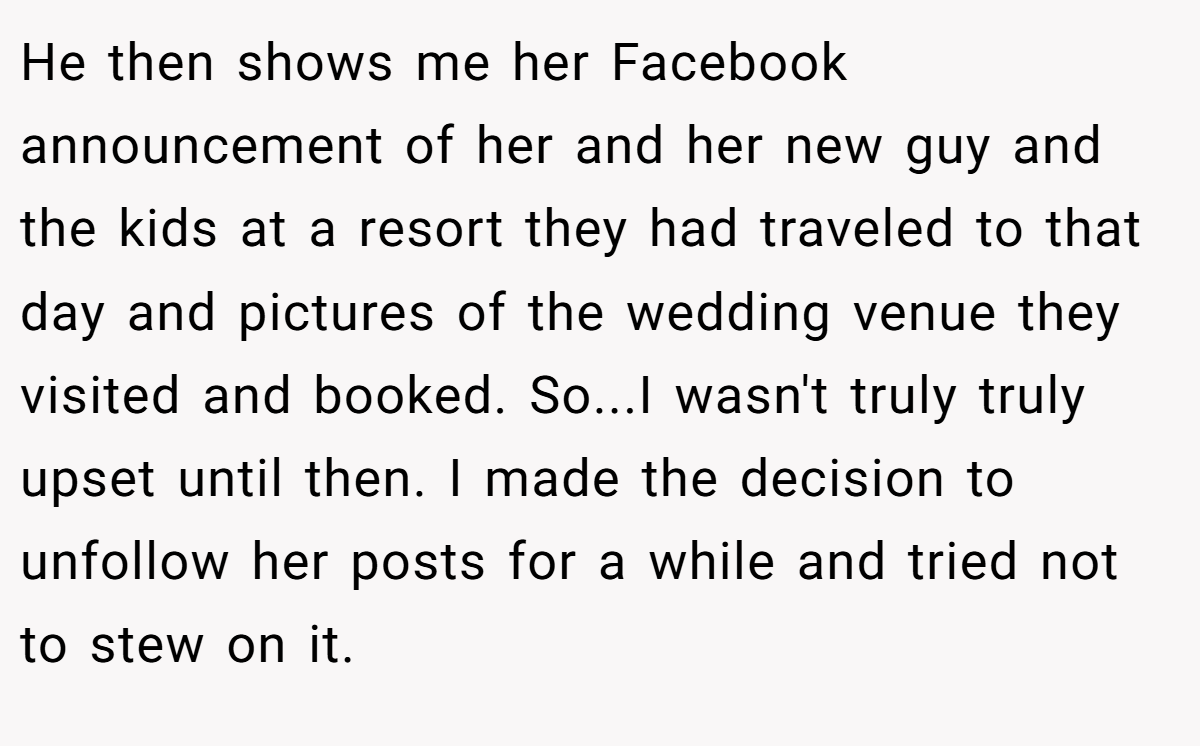 He then shows me her Facebook announcement of her and her new guy and the kids at a resort they had traveled to that day and pictures of the wedding venue they visited and booked. So...I wasn't truly truly upset until then. I made the decision to unfollow her posts for a while and tried not to stew on it.