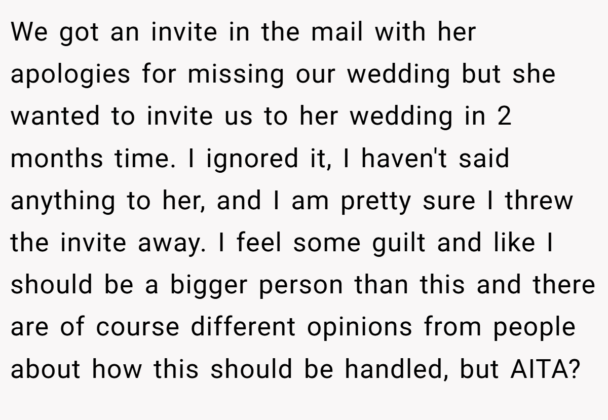 We got an invite in the mail with her apologies for missing our wedding but she wanted to invite us to her wedding in 2 months time. I ignored it, I haven't said anything to her, and I am pretty sure I threw the invite away. I feel some guilt and like I should be a bigger person than this and there are of course different opinions from people about how this should be handled, but AITA?
