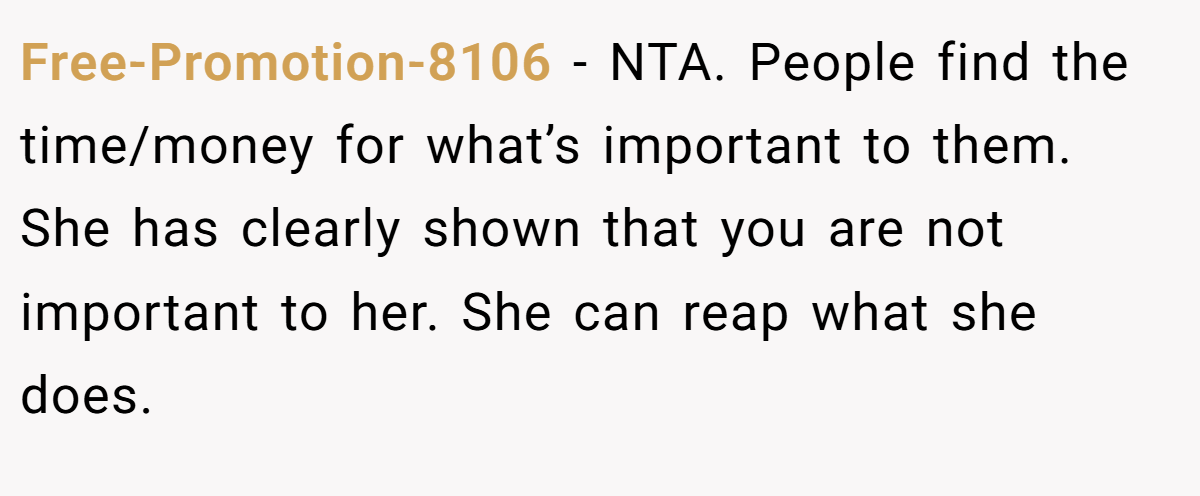 Free-Promotion-8106 − NTA. People find the time/money for what’s important to them. She has clearly shown that you are not important to her. She can reap what she does.