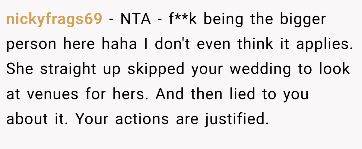 nickyfrags69 − NTA - f**k being the bigger person here haha I don't even think it applies. She straight up skipped your wedding to look at venues for hers. And then lied to you about it. Your actions are justified.