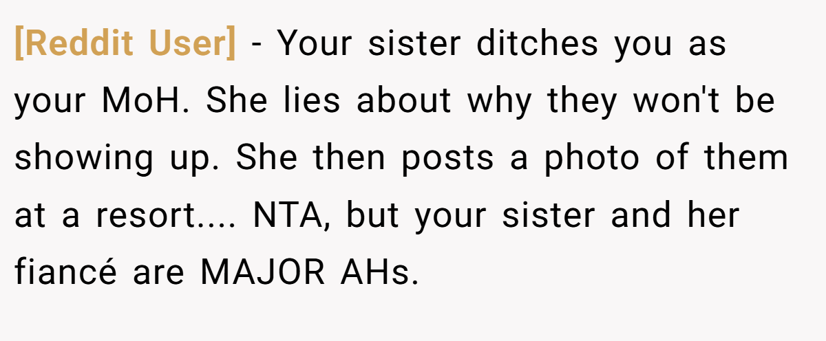 [Reddit User] − Your sister ditches you as your MoH. She lies about why they won't be showing up. She then posts a photo of them at a resort.... NTA, but your sister and her fiancé are MAJOR AHs.