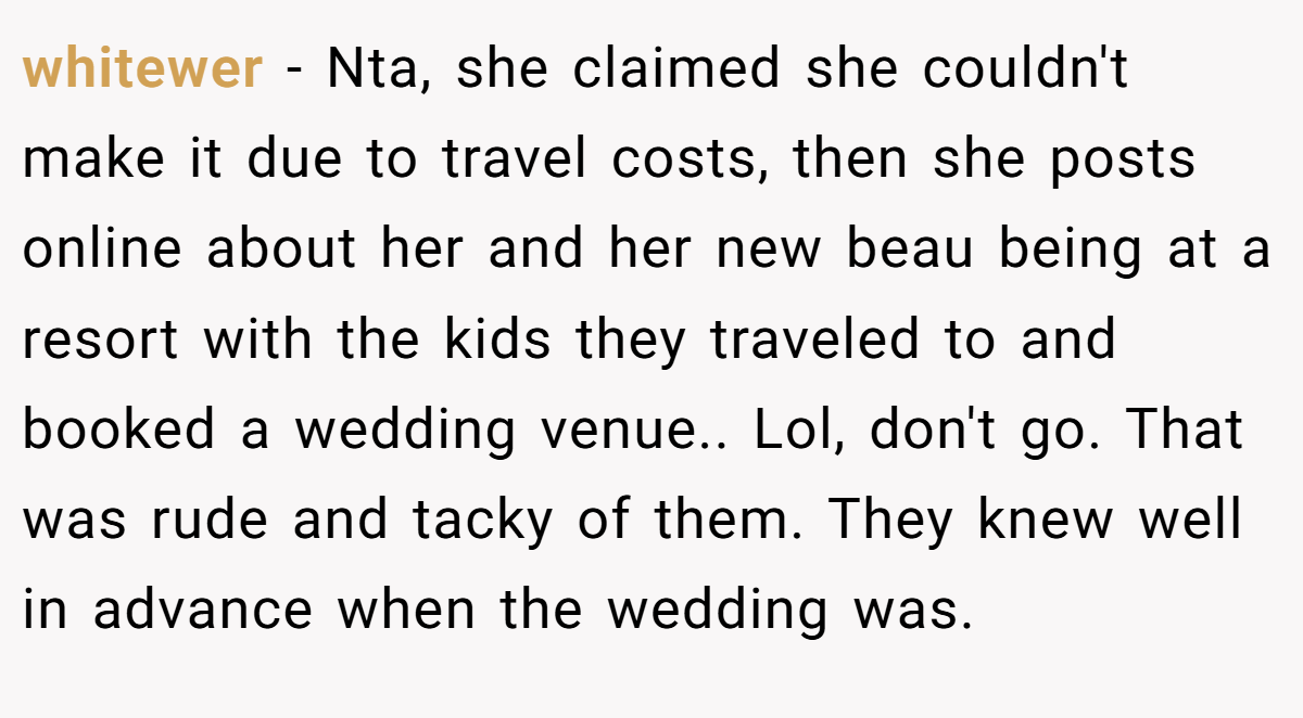 whitewer − Nta, she claimed she couldn't make it due to travel costs, then she posts online about her and her new beau being at a resort with the kids they traveled to and booked a wedding venue.. Lol, don't go. That was rude and tacky of them. They knew well in advance when the wedding was.