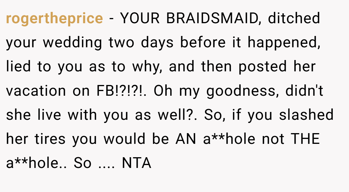 rogertheprice − YOUR BRAIDSMAID, ditched your wedding two days before it happened, lied to you as to why, and then posted her vacation on FB!?!?!. Oh my goodness, didn't she live with you as well?. So, if you slashed her tires you would be AN a**hole not THE a**hole.. So .... NTA