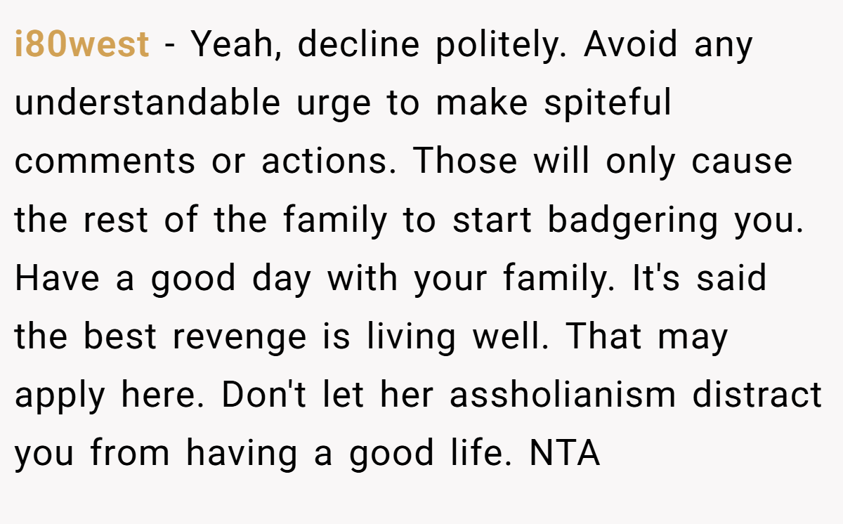 i80west − Yeah, decline politely. Avoid any understandable urge to make spiteful comments or actions. Those will only cause the rest of the family to start badgering you. Have a good day with your family. It's said the best revenge is living well. That may apply here. Don't let her assholianism distract you from having a good life. NTA
