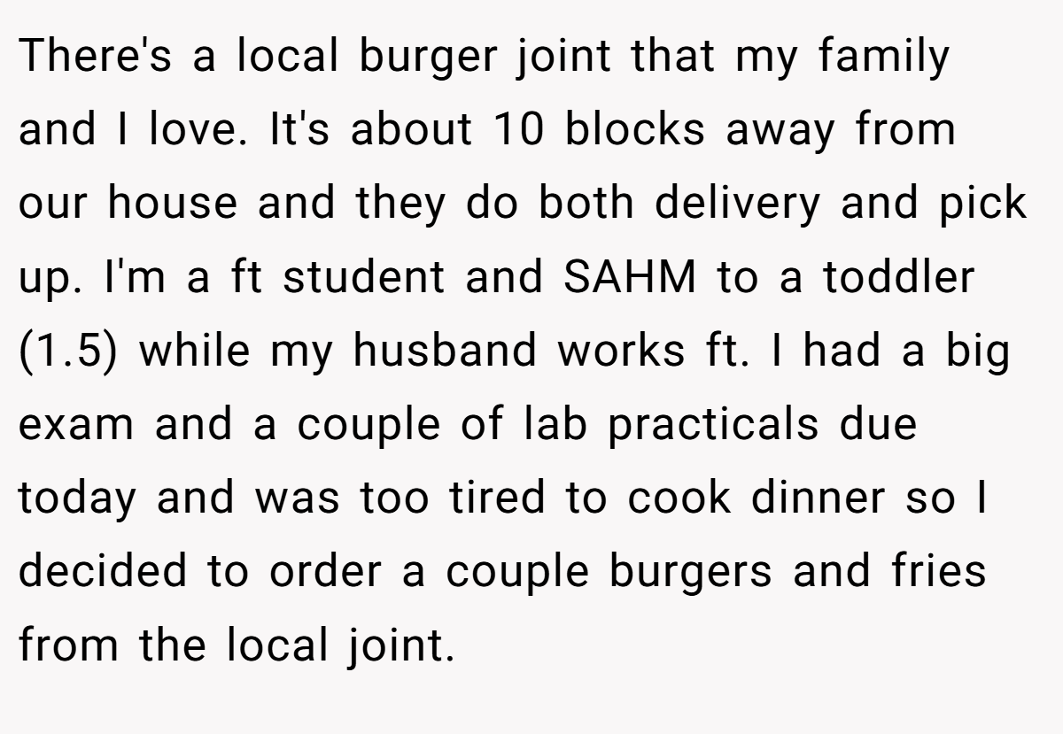 There's a local burger joint that my family and I love. It's about 10 blocks away from our house and they do both delivery and pick up. I'm a ft student and SAHM to a toddler (1.5) while my husband works ft. I had a big exam and a couple of lab practicals due today and was too tired to cook dinner so I decided to order a couple burgers and fries from the local joint.