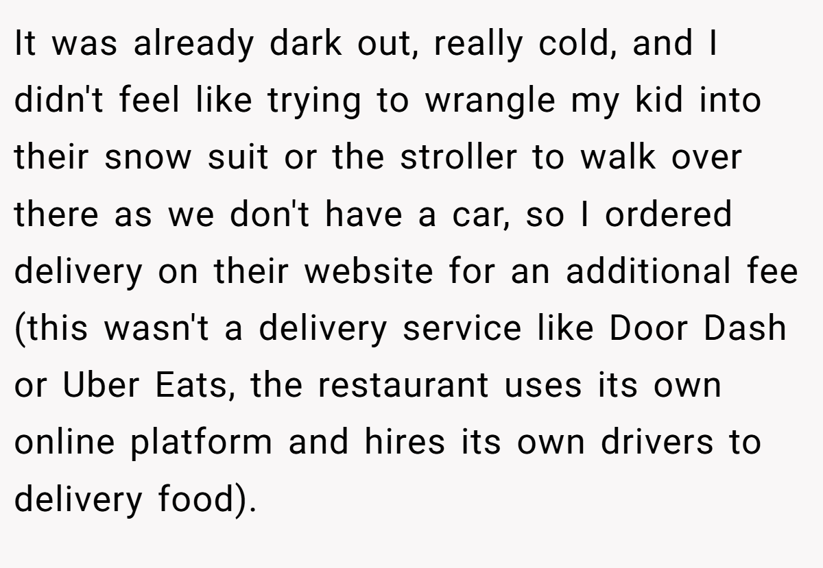 It was already dark out, really cold, and I didn't feel like trying to wrangle my kid into their snow suit or the stroller to walk over there as we don't have a car, so I ordered delivery on their website for an additional fee (this wasn't a delivery service like Door Dash or Uber Eats, the restaurant uses its own online platform and hires its own drivers to delivery food).