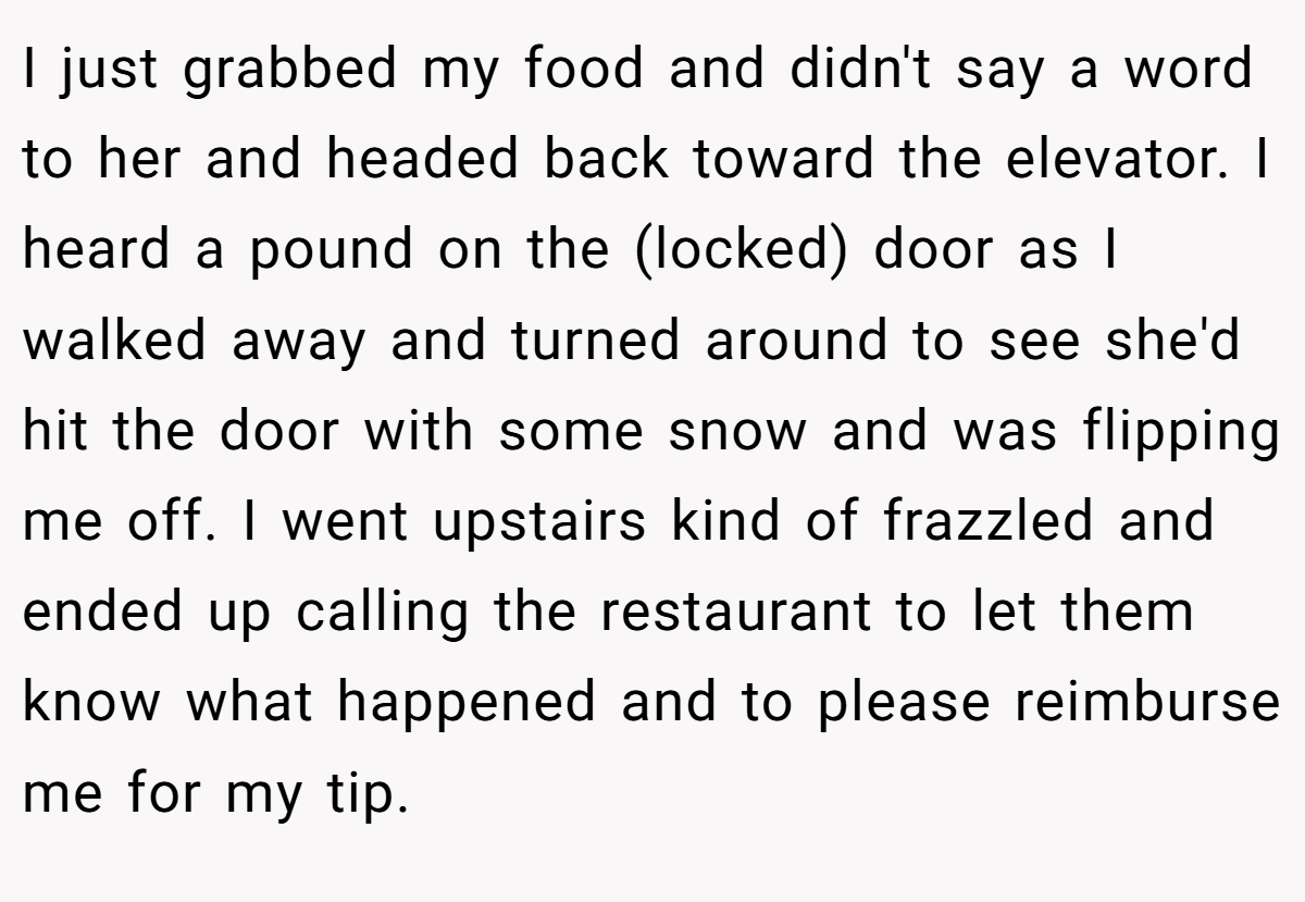 I just grabbed my food and didn't say a word to her and headed back toward the elevator. I heard a pound on the (locked) door as I walked away and turned around to see she'd hit the door with some snow and was flipping me off. I went upstairs kind of frazzled and ended up calling the restaurant to let them know what happened and to please reimburse me for my tip.