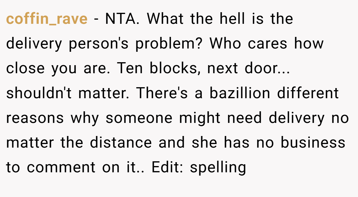 coffin_rave - NTA. What the hell is the delivery person's problem? Who cares how close you are. Ten blocks, next door... shouldn't matter. There's a bazillion different reasons why someone might need delivery no matter the distance and she has no business to comment on it.. Edit: spelling