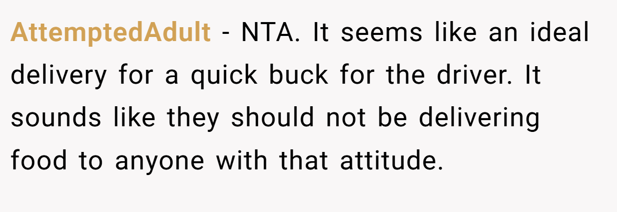 AttemptedAdult - NTA. It seems like an ideal delivery for a quick buck for the driver. It sounds like they should not be delivering food to anyone with that attitude.