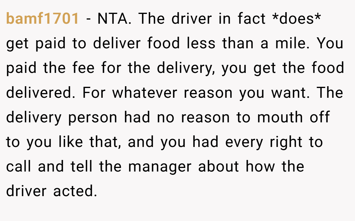 bamf1701 - NTA. The driver in fact *does* get paid to deliver food less than a mile. You paid the fee for the delivery, you get the food delivered. For whatever reason you want. The delivery person had no reason to mouth off to you like that, and you had every right to call and tell the manager about how the driver acted.
